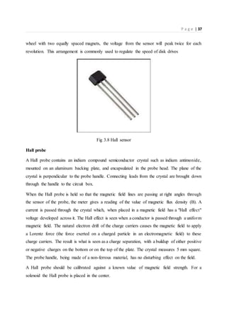 P a g e | 37
wheel with two equally spaced magnets, the voltage from the sensor will peak twice for each
revolution. This arrangement is commonly used to regulate the speed of disk drives
Fig 3.8 Hall sensor
Hall probe
A Hall probe contains an indium compound semiconductor crystal such as indium antimonide,
mounted on an aluminum backing plate, and encapsulated in the probe head. The plane of the
crystal is perpendicular to the probe handle. Connecting leads from the crystal are brought down
through the handle to the circuit box.
When the Hall probe is held so that the magnetic field lines are passing at right angles through
the sensor of the probe, the meter gives a reading of the value of magnetic flux density (B). A
current is passed through the crystal which, when placed in a magnetic field has a "Hall effect"
voltage developed across it. The Hall effect is seen when a conductor is passed through a uniform
magnetic field. The natural electron drift of the charge carriers causes the magnetic field to apply
a Lorentz force (the force exerted on a charged particle in an electromagnetic field) to these
charge carriers. The result is what is seen as a charge separation, with a buildup of either positive
or negative charges on the bottom or on the top of the plate. The crystal measures 5 mm square.
The probe handle, being made of a non-ferrous material, has no disturbing effect on the field.
A Hall probe should be calibrated against a known value of magnetic field strength. For a
solenoid the Hall probe is placed in the center.
 