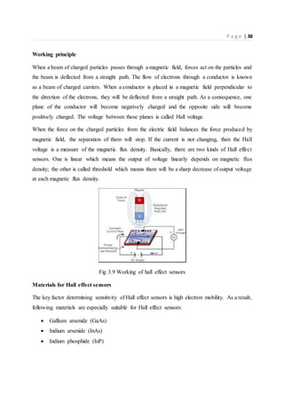 P a g e | 38
Working principle
When a beam of charged particles passes through a magnetic field, forces act on the particles and
the beam is deflected from a straight path. The flow of electrons through a conductor is known
as a beam of charged carriers. When a conductor is placed in a magnetic field perpendicular to
the direction of the electrons, they will be deflected from a straight path. As a consequence, one
plane of the conductor will become negatively charged and the opposite side will become
positively charged. The voltage between these planes is called Hall voltage.
When the force on the charged particles from the electric field balances the force produced by
magnetic field, the separation of them will stop. If the current is not changing, then the Hall
voltage is a measure of the magnetic flux density. Basically, there are two kinds of Hall effect
sensors. One is linear which means the output of voltage linearly depends on magnetic flux
density; the other is called threshold which means there will be a sharp decrease of output voltage
at each magnetic flux density.
Fig 3.9 Working of hall effect sensors
Materials for Hall effect sensors
The key factor determining sensitivity of Hall effect sensors is high electron mobility. As a result,
following materials are especially suitable for Hall effect sensors:
 Gallium arsenide (GaAs)
 Indium arsenide (InAs)
 Indium phosphide (InP)
 