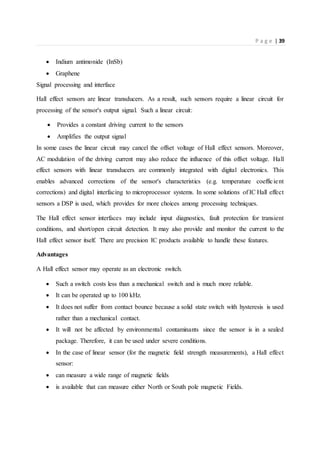 P a g e | 39
 Indium antimonide (InSb)
 Graphene
Signal processing and interface
Hall effect sensors are linear transducers. As a result, such sensors require a linear circuit for
processing of the sensor's output signal. Such a linear circuit:
 Provides a constant driving current to the sensors
 Amplifies the output signal
In some cases the linear circuit may cancel the offset voltage of Hall effect sensors. Moreover,
AC modulation of the driving current may also reduce the influence of this offset voltage. Hall
effect sensors with linear transducers are commonly integrated with digital electronics. This
enables advanced corrections of the sensor's characteristics (e.g. temperature coefficient
corrections) and digital interfacing to microprocessor systems. In some solutions of IC Hall effect
sensors a DSP is used, which provides for more choices among processing techniques.
The Hall effect sensor interfaces may include input diagnostics, fault protection for transient
conditions, and short/open circuit detection. It may also provide and monitor the current to the
Hall effect sensor itself. There are precision IC products available to handle these features.
Advantages
A Hall effect sensor may operate as an electronic switch.
 Such a switch costs less than a mechanical switch and is much more reliable.
 It can be operated up to 100 kHz.
 It does not suffer from contact bounce because a solid state switch with hysteresis is used
rather than a mechanical contact.
 It will not be affected by environmental contaminants since the sensor is in a sealed
package. Therefore, it can be used under severe conditions.
 In the case of linear sensor (for the magnetic field strength measurements), a Hall effect
sensor:
 can measure a wide range of magnetic fields
 is available that can measure either North or South pole magnetic Fields.
 