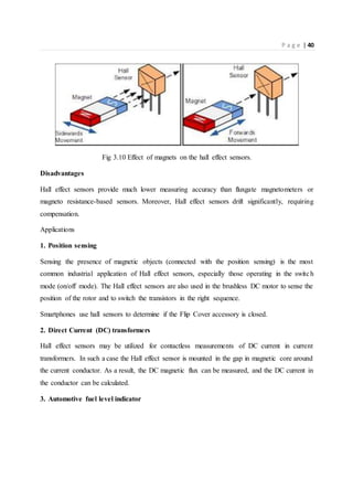 P a g e | 40
Fig 3.10 Effect of magnets on the hall effect sensors.
Disadvantages
Hall effect sensors provide much lower measuring accuracy than fluxgate magnetometers or
magneto resistance-based sensors. Moreover, Hall effect sensors drift significantly, requiring
compensation.
Applications
1. Position sensing
Sensing the presence of magnetic objects (connected with the position sensing) is the most
common industrial application of Hall effect sensors, especially those operating in the switch
mode (on/off mode). The Hall effect sensors are also used in the brushless DC motor to sense the
position of the rotor and to switch the transistors in the right sequence.
Smartphones use hall sensors to determine if the Flip Cover accessory is closed.
2. Direct Current (DC) transformers
Hall effect sensors may be utilized for contactless measurements of DC current in current
transformers. In such a case the Hall effect sensor is mounted in the gap in magnetic core around
the current conductor. As a result, the DC magnetic flux can be measured, and the DC current in
the conductor can be calculated.
3. Automotive fuel level indicator
 