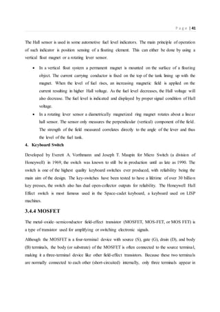 P a g e | 41
The Hall sensor is used in some automotive fuel level indicators. The main principle of operation
of such indicator is position sensing of a floating element. This can either be done by using a
vertical float magnet or a rotating lever sensor.
 In a vertical float system a permanent magnet is mounted on the surface of a floating
object. The current carrying conductor is fixed on the top of the tank lining up with the
magnet. When the level of fuel rises, an increasing magnetic field is applied on the
current resulting in higher Hall voltage. As the fuel level decreases, the Hall voltage will
also decrease. The fuel level is indicated and displayed by proper signal condition of Hall
voltage.
 In a rotating lever sensor a diametrically magnetized ring magnet rotates about a linear
hall sensor. The sensor only measures the perpendicular (vertical) component of the field.
The strength of the field measured correlates directly to the angle of the lever and thus
the level of the fuel tank.
4. Keyboard Switch
Developed by Everett A. Vorthmann and Joseph T. Maupin for Micro Switch (a division of
Honeywell) in 1969, the switch was known to still be in production until as late as 1990. The
switch is one of the highest quality keyboard switches ever produced, with reliability being the
main aim of the design. The key-switches have been tested to have a lifetime of over 30 billion
key presses, the switch also has dual open-collector outputs for reliability. The Honeywell Hall
Effect switch is most famous used in the Space-cadet keyboard, a keyboard used on LISP
machines.
3.4.4 MOSFET
The metal–oxide–semiconductor field-effect transistor (MOSFET, MOS-FET, or MOS FET) is
a type of transistor used for amplifying or switching electronic signals.
Although the MOSFET is a four-terminal device with source (S), gate (G), drain (D), and body
(B) terminals, the body (or substrate) of the MOSFET is often connected to the source terminal,
making it a three-terminal device like other field-effect transistors. Because these two terminals
are normally connected to each other (short-circuited) internally, only three terminals appear in
 
