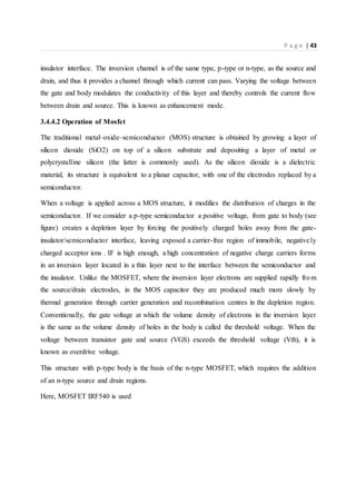 P a g e | 43
insulator interface. The inversion channel is of the same type, p-type or n-type, as the source and
drain, and thus it provides a channel through which current can pass. Varying the voltage between
the gate and body modulates the conductivity of this layer and thereby controls the current flow
between drain and source. This is known as enhancement mode.
3.4.4.2 Operation of Mosfet
The traditional metal–oxide–semiconductor (MOS) structure is obtained by growing a layer of
silicon dioxide (SiO2) on top of a silicon substrate and depositing a layer of metal or
polycrystalline silicon (the latter is commonly used). As the silicon dioxide is a dielectric
material, its structure is equivalent to a planar capacitor, with one of the electrodes replaced by a
semiconductor.
When a voltage is applied across a MOS structure, it modifies the distribution of charges in the
semiconductor. If we consider a p-type semiconductor a positive voltage, from gate to body (see
figure) creates a depletion layer by forcing the positively charged holes away from the gate-
insulator/semiconductor interface, leaving exposed a carrier-free region of immobile, negatively
charged acceptor ions . IF is high enough, a high concentration of negative charge carriers forms
in an inversion layer located in a thin layer next to the interface between the semiconductor and
the insulator. Unlike the MOSFET, where the inversion layer electrons are supplied rapidly from
the source/drain electrodes, in the MOS capacitor they are produced much more slowly by
thermal generation through carrier generation and recombination centres in the depletion region.
Conventionally, the gate voltage at which the volume density of electrons in the inversion layer
is the same as the volume density of holes in the body is called the threshold voltage. When the
voltage between transistor gate and source (VGS) exceeds the threshold voltage (Vth), it is
known as overdrive voltage.
This structure with p-type body is the basis of the n-type MOSFET, which requires the addition
of an n-type source and drain regions.
Here, MOSFET IRF540 is used
 