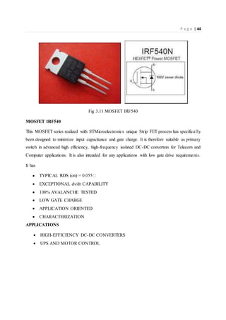 P a g e | 44
Fig 3.11 MOSFET IRF540
MOSFET IRF540
This MOSFET series realized with STMicroelectronics unique Strip FET process has specifically
been designed to minimize input capacitance and gate charge. It is therefore suitable as primary
switch in advanced high efficiency, high-frequency isolated DC-DC converters for Telecom and
Computer applications. It is also intended for any applications with low gate drive requirements.
It has

 EXCEPTIONAL dv/dt CAPABILITY
 100% AVALANCHE TESTED
 LOW GATE CHARGE
 APPLICATION ORIENTED
 CHARACTERIZATION
APPLICATIONS
 HIGH-EFFICIENCY DC-DC CONVERTERS
 UPS AND MOTOR CONTROL
 