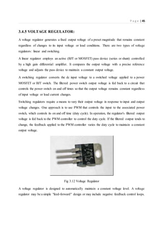 P a g e | 45
3.4.5 VOLTAGE REGULATOR:
A voltage regulator generates a fixed output voltage of a preset magnitude that remains constant
regardless of changes to its input voltage or load conditions. There are two types of voltage
regulators: linear and switching.
A linear regulator employs an active (BJT or MOSFET) pass device (series or shunt) controlled
by a high gain differential amplifier. It compares the output voltage with a precise reference
voltage and adjusts the pass device to maintain a constant output voltage.
A switching regulator converts the dc input voltage to a switched voltage applied to a power
MOSFET or BJT switch. The filtered power switch output voltage is fed back to a circuit that
controls the power switch on and off times so that the output voltage remains constant regardless
of input voltage or load current changes.
Switching regulators require a means to vary their output voltage in response to input and output
voltage changes. One approach is to use PWM that controls the input to the associated power
switch, which controls its on and off time (duty cycle). In operation, the regulator's filtered output
voltage is fed back to the PWM controller to control the duty cycle. If the filtered output tends to
change, the feedback applied to the PWM controller varies the duty cycle to maintain a constant
output voltage.
Fig 3.12 Voltage Regulator
A voltage regulator is designed to automatically maintain a constant voltage level. A voltage
regulator may be a simple "feed-forward" design or may include negative feedback control loops.
 