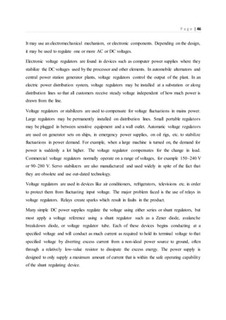 P a g e | 46
It may use an electromechanical mechanism, or electronic components. Depending on the design,
it may be used to regulate one or more AC or DC voltages.
Electronic voltage regulators are found in devices such as computer power supplies where they
stabilize the DC voltages used by the processor and other elements. In automobile alternators and
central power station generator plants, voltage regulators control the output of the plant. In an
electric power distribution system, voltage regulators may be installed at a substation or along
distribution lines so that all customers receive steady voltage independent of how much power is
drawn from the line.
Voltage regulators or stabilizers are used to compensate for voltage fluctuations in mains power.
Large regulators may be permanently installed on distribution lines. Small portable regulators
may be plugged in between sensitive equipment and a wall outlet. Automatic voltage regulators
are used on generator sets on ships, in emergency power supplies, on oil rigs, etc. to stabilize
fluctuations in power demand. For example, when a large machine is turned on, the demand for
power is suddenly a lot higher. The voltage regulator compensates for the change in load.
Commercial voltage regulators normally operate on a range of voltages, for example 150–240 V
or 90–280 V. Servo stabilizers are also manufactured and used widely in spite of the fact that
they are obsolete and use out-dated technology.
Voltage regulators are used in devices like air conditioners, refrigerators, televisions etc. in order
to protect them from fluctuating input voltage. The major problem faced is the use of relays in
voltage regulators. Relays create sparks which result in faults in the product.
Many simple DC power supplies regulate the voltage using either series or shunt regulators, but
most apply a voltage reference using a shunt regulator such as a Zener diode, avalanche
breakdown diode, or voltage regulator tube. Each of these devices begins conducting at a
specified voltage and will conduct as much current as required to hold its terminal voltage to that
specified voltage by diverting excess current from a non-ideal power source to ground, often
through a relatively low-value resistor to dissipate the excess energy. The power supply is
designed to only supply a maximum amount of current that is within the safe operating capability
of the shunt regulating device.
 