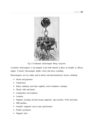 P a g e | 48
Fig 3.13 Industrial electromagnet lifting scrap iron
A portative electromagnet is one designed to just hold material in place; an example is a lifting
magnet. A tractive electromagnet applies a force and moves something.
Electromagnets are very widely used in electric and electromechanical devices, including:
 Motors and generators
 Transformers
 Relays, including reed relays originally used in telephone exchanges
 Electric bells and buzzers
 Loudspeakers and earphones
 Actuators
 Magnetic recording and data storage equipment: tape recorders, VCRs, hard disks
 MRI machines
 Scientific equipment such as mass spectrometers
 Particle accelerators
 Magnetic locks
 