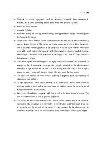 P a g e | 49
 Magnetic separation equipment, used for separating magnetic from nonmagnetic
material, for example separating ferrous metal from other material in scrap.
 Industrial lifting magnets
 magnetic levitation
 Induction heating for cooking, manufacturing, and hyperthermia therapy Electromagnets
for Magnetic Levitation
 A conductor can be levitated above an electromagnet (or vice versa) with an alternating
current flowing through it. This causes any regular conductor to behave like a diamagnet,
due to the eddy currents generated in the conductor. Since the eddy currents create their
own fields which oppose the magnetic field, the conductive object is repelled from the
electromagnet, and most of the field lines of the magnetic field will no longer penetrate
the conductive object.
 This effect requires non-ferromagnetic but highly conductive materials like aluminium or
copper, as the ferromagnetic ones are also strongly attracted to the electromagnet
(although at high frequencies the field can still be expelled) and tend to have a higher
resistivity giving lower eddy currents. Again, lifts wire gives the best results.
 The effect can be used for stunts such as levitating a telephone book by concealing an
aluminium plate within it.
 At high frequencies (a few tens of kilohertz or so) and kilowatt powers small quantities
of metals can be levitated and melted using levitation melting without the risk of the metal
being contaminated by the crucible.
 One source of oscillating magnetic field that is used is the linear induction motor. This
can be used to levitate as well as provide propulsion
 To levitate an object electromagnetically (from a control perspective) is via magnetic
suspension. The object that is to be levitated is placed below an electromagnet (only one
is required), and the strength of the magnetic field produced by the electromagnet is
controlled to exactly cancel out the downward force on the object caused by its weight.
 