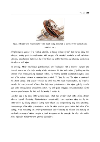 P a g e | 52
Fig 3.18 Single-turn potentiometer with metal casing removed to expose wiper contacts and
resistive track
Potentiometers consist of a resistive element, a sliding contact (wiper) that moves along the
element, making good electrical contact with one part of it, electrical terminals at each end of the
element, a mechanism that moves the wiper from one end to the other, and a housing containing
the element and wiper.
In drawing. Many inexpensive potentiometers are constructed with a resistive element (B)
formed into an arc of a circle usually a little less than a full turn and a wiper (C) sliding on this
element when rotated, making electrical contact. The resistive element can be flat or angled. Each
end of the resistive element is connected to a terminal (E, G) on the case. The wiper is connected
to a third terminal (F), usually between the other two. On panel potentiometers, the wiper is
usually the centre terminal of three. For single-turn potentiometers, this wiper typically travels
just under one revolution around the contact. The only point of ingress for contamination is the
narrow space between the shaft and the housing it rotates in.
Another type is the linear slider potentiometer, which has a wiper which slides along a linear
element instead of rotating. Contamination can potentially enter anywhere along the slot the
slider moves in, making effective sealing more difficult and compromising long-term reliability.
An advantage of the slider potentiometer is that the slider position gives a visual indication of its
setting. While the setting of a rotary potentiometer can be seen by the position of a marking on
the knob, an array of sliders can give a visual impression of, for example, the effect of a multi-
band equalizer (hence the term "graphic equalizer").
 