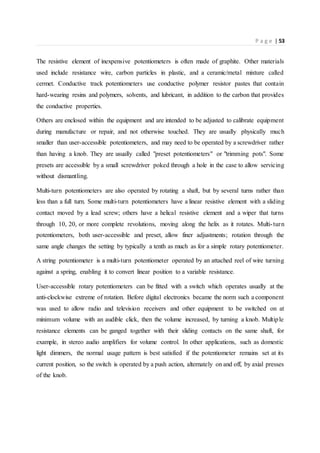 P a g e | 53
The resistive element of inexpensive potentiometers is often made of graphite. Other materials
used include resistance wire, carbon particles in plastic, and a ceramic/metal mixture called
cermet. Conductive track potentiometers use conductive polymer resistor pastes that contain
hard-wearing resins and polymers, solvents, and lubricant, in addition to the carbon that provides
the conductive properties.
Others are enclosed within the equipment and are intended to be adjusted to calibrate equipment
during manufacture or repair, and not otherwise touched. They are usually physically much
smaller than user-accessible potentiometers, and may need to be operated by a screwdriver rather
than having a knob. They are usually called "preset potentiometers" or "trimming pots". Some
presets are accessible by a small screwdriver poked through a hole in the case to allow servicing
without dismantling.
Multi-turn potentiometers are also operated by rotating a shaft, but by several turns rather than
less than a full turn. Some multi-turn potentiometers have a linear resistive element with a sliding
contact moved by a lead screw; others have a helical resistive element and a wiper that turns
through 10, 20, or more complete revolutions, moving along the helix as it rotates. Multi-turn
potentiometers, both user-accessible and preset, allow finer adjustments; rotation through the
same angle changes the setting by typically a tenth as much as for a simple rotary potentiometer.
A string potentiometer is a multi-turn potentiometer operated by an attached reel of wire turning
against a spring, enabling it to convert linear position to a variable resistance.
User-accessible rotary potentiometers can be fitted with a switch which operates usually at the
anti-clockwise extreme of rotation. Before digital electronics became the norm such a component
was used to allow radio and television receivers and other equipment to be switched on at
minimum volume with an audible click, then the volume increased, by turning a knob. Multiple
resistance elements can be ganged together with their sliding contacts on the same shaft, for
example, in stereo audio amplifiers for volume control. In other applications, such as domestic
light dimmers, the normal usage pattern is best satisfied if the potentiometer remains set at its
current position, so the switch is operated by a push action, alternately on and off, by axial presses
of the knob.
 