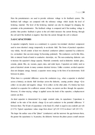 P a g e | 54
Here the potentiometers are used to provide reference voltage to for feedback system. The
feedback hall voltages are compared with the reference voltage which decide the level of
levitating material. The level of the levitating material can also be changed by changing the
potentials at the potentiometer. The feedback voltage is compared and if the resulting voltage is
positive then positive feedback is given to the coil which increases the current flowing through
the coil and if the feedback is negative then then the current through the coil is reduced.
3.4.8 CAPACITORS
A capacitor (originally known as a condenser) is a passive two-terminal electrical component
used to store electrical energy temporarily in an electric field. The forms of practical capacitors
vary widely, but all contain at least two electrical conductors (plates) separated by a dielectric
(i.e. an insulator that can store energy by becoming polarized). The conductors can be thin films,
foils or sintered beads of metal or conductive electrolyte, etc. The non-conducting dielectric acts
to increase the capacitor's charge capacity. Materials commonly used as dielectrics include glass,
ceramic, plastic film, air, vacuum, paper, mica, and oxide layers. Capacitors are widely used as
parts of electrical circuits in many common electrical devices. Unlike a resistor, an ideal capacitor
does not dissipate energy. Instead, a capacitor stores energy in the form of an electrostatic field
between its plates.
When there is a potential difference across the conductors (e.g., when a capacitor is attached
across a battery), an electric field develops across the dielectric, causing positive charge +Q to
collect on one plate and negative charge −Q to collect on the other plate. If a battery has been
attached to a capacitor for a sufficient amount of time, no current can flow through the capacitor.
However, if a time-varying voltage is applied across the leads of the capacitor, a displacement
current can flow.
An ideal capacitor is characterized by a single constant value, its capacitance. Capacitance is
defined as the ratio of the electric charge Q on each conductor to the potential difference V
between them. The SI unit of capacitance is the farad (F), which is equal to one coulomb per volt
(1 C/V). Typical capacitance values range from about 1 pF (10−12 F) to about 1 mF (10−3 F).
The larger the surface area of the "plates" (conductors) and the narrower the gap between them,
the greater the capacitance is. In practice, the dielectric between the plates passes a small amount
 