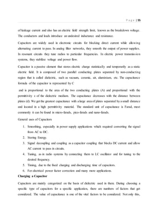P a g e | 55
of leakage current and also has an electric field strength limit, known as the breakdown voltage.
The conductors and leads introduce an undesired inductance and resistance.
Capacitors are widely used in electronic circuits for blocking direct current while allowing
alternating current to pass. In analog filter networks, they smooth the output of power supplies.
In resonant circuits they tune radios to particular frequencies. In electric power transmission
systems, they stabilize voltage and power flow.
Capacitor is a passive element that stores electric charge statistically and temporarily as a static
electric field. It is composed of two parallel conducting plates separated by non-conducting
region that is called dielectric, such as vacuum, ceramic, air, aluminium, etc. The capacitance
formula of the capacitor is represented by C
and is proportional to the area of the two conducting plates (A) and proportional with the
permittivity ε of the dielectric medium. The capacitance decreases with the distance between
plates (d). We get the greatest capacitance with a large area of plates separated by a small distance
and located in a high permittivity material. The standard unit of capacitance is Farad, most
commonly it can be found in micro-farads, pico-farads and nano-farads.
General uses of Capacitors
1. Smoothing, especially in power supply applications which required converting the signal
from AC to DC.
2. Storing Energy.
3. Signal decoupling and coupling as a capacitor coupling that blocks DC current and allow
AC current to pass in circuits.
4. Tuning, as in radio systems by connecting them to LC oscillator and for tuning to the
desired frequency.
5. Timing, due to the fixed charging and discharging time of capacitors.
6. For electrical power factor correction and many more applications.
Charging a Capacitor
Capacitors are mainly categorized on the basis of dielectric used in them. During choosing a
specific type of capacitors for a specific application, there are numbers of factors that get
considered. The value of capacitance is one of the vital factors to be considered. Not only this,
 
