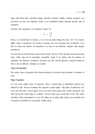 P a g e | 56
many other factors like, operating voltage, allowable tolerance stability, leakage resistance, size
and prices are also very important factors to be considered during choosing specific type of
capacitors.
We know that capacitance of a capacitor is given by,
Hence, it is cleared that, by varying ε, A or d we can easily change the value of C. If we require
higher value of capacitance (C) we have to increase the cross-sectional area of dielectric or we
have to reduce the distance of separation or we have to use dielectric material with stronger
permittivity.
If we go only for the increasing area of cross-section, the rise of the capacitor may become quite
large; which may not be practically acceptable. Again if we reduce only the distance of
separation, the thickness of dielectric becomes very thin. But the dielectric cannot be made too
thin in case its dielectric strength in exceeded.
Types of Capacitors
The various types of capacitors have been developed to overcome these problems in a number of
ways.
Paper Capacitor
It is one of the simple forms of capacitors. Here, a waxed paper is sandwiched between two
aluminium foils. Process of making this capacitor is quite simple. Take place of aluminium foil.
Cover this foil with a waxed paper. Now, cover this waxed paper with another aluminium foil.
Then roll up this whole thing as a cylinder. Put two metal caps at both ends of roll. This whole
assembly is then encapsulated in a case. By rolling up, we make quite a large cross-sectional area
of capacitor assembled in a reasonably smaller space.
 