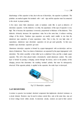 P a g e | 58
disadvantage of this capacitor is that, due to the use of electrolyte, the capacitor is polarized. The
polarities are marked against the terminals with + and – sign and the capacitor must be connected
to the circuit in proper polarity.
A few micro meter thick aluminium oxide or tantalum oxide film is used as dielectric of
electrolyte capacitor. As this dielectric is so thin, the capacitance of this type of capacitor is very
high. This is because; the capacitance is inversely proportional to thickness of the dielectric. Thin
dielectric obviously increases the capacitance value but at the same time, it reduces working
voltage of the device. Tantalum type capacitors are usually much smaller in size than the
aluminium type capacitors of same capacitance value. That is why, for very high value of
capacitance, aluminium type electrolyte capacitors do not get used generally. In that case,
tantalum type electrolyte capacitors get used.
Aluminium electrolyte capacitor is formed by a paper impregnated with an electrolyte and two
sheets of aluminium. These two sheets of aluminium are separated by the paper impregnated with
electrolyte. The whole assembly is then rolled up in a cylindrical form, just like a simple paper
capacitor. This roll is then placed inside a hermetically sealed aluminium canister. The oxide
layer is formed by passing a charging current through the device, and it is the polarity of this
charging process that determines the resulting terminal polarity that must be subsequently
observed. If the opposite polarity is applied to the capacitor, the oxide layer is destroyed.
Fig 3.21 Electrolytic capacitor
3.4.9 RESISTORS
A resistor is a passive two-terminal electrical component that implements electrical resistance as
a circuit element. Resistors may be used to reduce current flow, and, at the same time, may act
to lower voltage levels within circuits. In electronic circuits, resistors are used to limit current
 