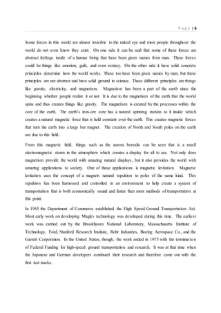 P a g e | 6
Some forces in this world are almost invisible to the naked eye and most people throughout the
world do not even know they exist. On one side it can be said that some of these forces are
abstract feelings inside of a human being that have been given names from man. These forces
could be things like emotion, guilt, and even ecstasy. On the other side it have solid concrete
principles determine how the world works. These too have been given names by man, but these
principles are not abstract and have solid ground in science. These different principles are things
like gravity, electricity, and magnetism. Magnetism has been a part of the earth since the
beginning whether people realize it or not. It is due to the magnetism of the earth that the world
spins and thus creates things like gravity. The magnetism is created by the processes within the
core of the earth. The earth’s iron-ore core has a natural spinning motion to it inside which
creates a natural magnetic force that is held constant over the earth. This creates magnetic forces
that turn the earth into a large bar magnet. The creation of North and South poles on the earth
are due to this field.
From this magnetic field, things such as the aurora borealis can be seen that is a small
electromagnetic storm in the atmosphere which creates a display for all to see. Not only does
magnetism provide the world with amazing natural displays, but it also provides the world with
amazing applications to society. One of these applications is magnetic levitation. Magnetic
levitation uses the concept of a magnets natural repulsion to poles of the same kind. This
repulsion has been harnessed and controlled in an environment to help create a system of
transportation that is both economically sound and faster then most methods of transportation at
this point.
In 1965 the Department of Commerce established the High Speed Ground Transportation Act.
Most early work on developing Maglev technology was developed during this time. The earliest
work was carried out by the Brookhaven National Laboratory, Massachusetts Institute of
Technology, Ford, Stanford Research Institute, Rohr Industries, Boeing Aerospace Co., and the
Garrett Corporation. In the United States, though, the work ended in 1975 with the termination
of Federal Funding for high-speed ground transportation and research. It was at that time when
the Japanese and German developers continued their research and therefore came out with the
first test tracks.
 