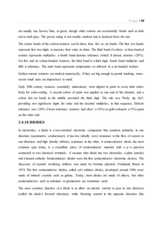 P a g e | 60
are usually tan, brown, blue, or green, though other colours are occasionally found such as dark
red or dark grey. The power rating is not usually marked and is deduced from the size.
The colour bands of the carbon resistors can be three, four, five or, six bands. The first two bands
represent first two digits to measure their value in ohms. The third band of a three- or four-banded
resistor represents multiplier; a fourth band denotes tolerance (which if absent, denotes ±20%).
For five and six colour-banded resistors, the third band is a third digit, fourth band multiplier and
fifth is tolerance. The sixth band represents temperature co-efficient in a six-banded resistor.
Surface-mount resistors are marked numerically, if they are big enough to permit marking; more-
recent small sizes are impractical to mark.
Early 20th century resistors, essentially uninsulated, were dipped in paint to cover their entire
body for color-coding. A second colour of paint was applied to one end of the element, and a
colour dot (or band) in the middle provided the third digit. The rule was "body, tip, dot",
providing two significant digits for value and the decimal multiplier, in that sequence. Default
tolerance was ±20%. Closer-tolerance resistors had silver (±10%) or gold-coloured (±5%) paint
on the other end.
3.4.10 DIODES
In electronics, a diode is a two-terminal electronic component that conducts primarily in one
direction (asymmetric conductance); it has low (ideally zero) resistance to the flow of current in
one direction, and high (ideally infinite) resistance in the other. A semiconductor diode, the most
common type today, is a crystalline piece of semiconductor material with a p–n junction
connected to two electrical terminals. A vacuum tube diode has two electrodes, a plate (anode)
and a heated cathode. Semiconductor diodes were the first semiconductor electronic devices. The
discovery of crystals' rectifying abilities was made by German physicist Ferdinand Braun in
1874. The first semiconductor diodes, called cat's whisker diodes, developed around 1906, were
made of mineral crystals such as galena. Today, most diodes are made of silicon, but other
semiconductors such as selenium or germanium are sometimes used.
The most common function of a diode is to allow an electric current to pass in one direction
(called the diode's forward direction), while blocking current in the opposite direction (the
 