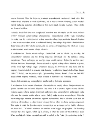 P a g e | 61
reverse direction). Thus, the diode can be viewed as an electronic version of a check valve. This
unidirectional behaviour is called rectification, and is used to convert alternating current to direct
current, including extraction of modulation from radio signals in radio receivers—these diodes
are forms of rectifiers.
However, diodes can have more complicated behaviour than this simple on–off action, because
of their nonlinear current-voltage characteristics. Semiconductor diodes begin conducting
electricity only if a certain threshold voltage or cut-in voltage is present in the forward direction
(a state in which the diode is said to be forward-biased). The voltage drop across a forward-biased
diode varies only a little with the current, and is a function of temperature; this effect can be used
as a temperature sensor or as a voltage reference.
A semiconductor diode's current–voltage characteristic can be tailored by selecting the
semiconductor materials and the doping impurities introduced into the materials during
manufacture. These techniques are used to create special-purpose diodes that perform many
different functions. For example, diodes are used to regulate voltage (Zener diodes), to protect
circuits from high voltage surges (avalanche diodes), to electronically tune radio and TV
receivers (varactor diodes), to generate radio-frequency oscillations (tunnel diodes, Gunn diodes,
IMPATT diodes), and to produce light (light-emitting diodes). Tunnel, Gunn and IMPATT
diodes exhibit negative resistance, which is useful in microwave and switching circuits.
Diodes, both vacuum and semiconductor, can be used as shot-noise generators.
A p–n junction diode is made of a crystal of semiconductor, usually silicon, but germanium and
gallium arsenide are also used. Impurities are added to it to create a region on one side that
contains negative charge carriers (electrons), called an n-type semiconductor, and a region on the
other side that contains positive charge carriers (holes), called a p-type semiconductor. When the
n-type and p-type materials are attached together, a momentary flow of electrons occur from the
n to the p side resulting in a third region between the two where no charge carriers are present.
This region is called the depletion region because there are no charge carriers (neither electrons
nor holes) in it. The diode's terminals are attached to the n-type and p-regions. The boundary
between these two regions, called a p–n junction, is where the action of the diode takes place.
When a sufficiently higher electrical potential is applied to the P side (the anode) than to the N
 