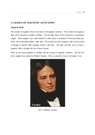 P a g e | 7
1.1 BASICS OF MAGNETIC LEVITATION
Magnetic Fields
The creation of magnetic forces is the basis of all magnetic levitation. The creation of a magnetic
field can be caused by a number of things. The first thing that it can be caused by is a permanent
magnet. These magnets are a solid material in which there is an induced North and South pole.
These will be described further a little later. The second way that a magnetic field can be created
is through an electric field changing linearly with time. The third and final way to create a
magnetic field is through the use of direct current.
There are two basic principles in dealing with the concept of magnetic levitation. The first law
that is applied was created by Michael Faraday. This is commonly known as Faraday’s Law.
Fig 1.1 Michael Faraday
 