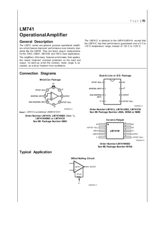 P a g e | 70
LM741
AmplifierOperational
DescriptionGeneral
general purpose operational amplifi-The LM741 series are
performance over stanindustryers w hich feature improved
plug-indirect, replacementsaredards like the LM709. They
applications.in748andMC1439LM201,C,709thefor most
theirw hichmany features applicaThe amplifiers offer make
andoverload protection on the inputnearly foolproof:tion
output, no latch-up w hen the common mode range is ex
ceeded, as w ell as freedom from oscillations.
The thatexceptLM741/LM741AthetoidenticalisLM741C
the to0aoverguaranteedperformancetheirhas ˚CLM741C
of −55˚C to +125˚C.˚C+70 temperature range, instead
Connection Diagrams
ApplicationTypical
PackageMetal Can
DS009341-2
Note1: LM741H is av ailableper JM38510/10101
LM741H,NumberOrder LM741H/883 1)Note( ,
LM741CHorLM741AH/883
See NS Package Number H08C
Dual-In-Line or S.O. Package
DS009341-3
Order Number LM741J, LM741CNLM741J/883,
N08ENumberPackageSee M08AJ08A, orNS
FlatpakCeramic
DS009341-6
Number LM741W/883Order
See NS Package Number W10A
Offset Nulling Circuit
DS009341-7
 