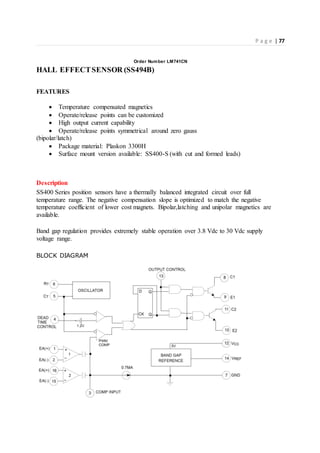 P a g e | 77
Order Number LM741CN
HALL EFFECTSENSOR (SS494B)
FEATURES
 Temperature compensated magnetics
 Operate/release points can be customized
 High output current capability
 Operate/release points symmetrical around zero gauss
(bipolar/latch)
 Package material: Plaskon 3300H
 Surface mount version available: SS400-S (with cut and formed leads)
Description
SS400 Series position sensors have a thermally balanced integrated circuit over full
temperature range. The negative compensation slope is optimized to match the negative
temperature coefficient of lower cost magnets. Bipolar,latching and unipolar magnetics are
available.
Band gap regulation provides extremely stable operation over 3.8 Vdc to 30 Vdc supply
voltage range.
BLOCK DIAGRAM
 