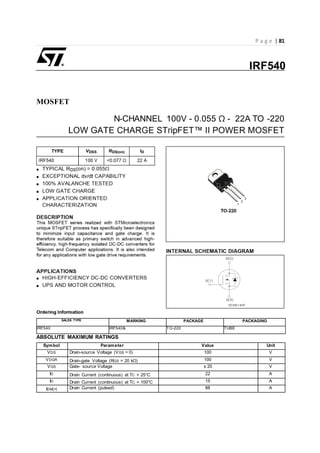 P a g e | 81
MOSFET
N-CHANNEL 100V - 0.055 Ω - 22A TO -220
SALES TYPE MARKING PACKAGE PACKAGING
IRF540 IRF540& TO-220 TUBE
ABSOLUTE MAXIMUM RATINGS
Symbol Parameter Value Unit
VDS Drain-source Voltage (VGS = 0) 100 V
VDGR Drain-gate Voltage (RGS = 20 kΩ) 100 V
VGS Gate- source Voltage ± 20 V
ID Drain Current (continuous) at TC = 25°C 22 A
ID Drain Current (continuous) at TC = 100°C 15 A
IDM(•) Drain Current (pulsed) 88 A
IRF540
 
