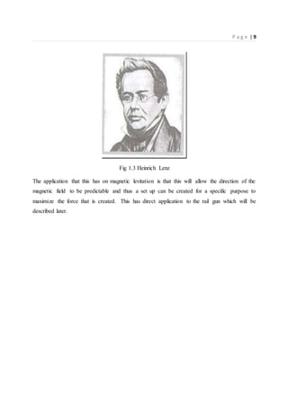 P a g e | 9
Fig 1.3 Heinrich Lenz
The application that this has on magnetic levitation is that this will allow the direction of the
magnetic field to be predictable and thus a set up can be created for a specific purpose to
maximize the force that is created. This has direct application to the rail gun which will be
described later.
 