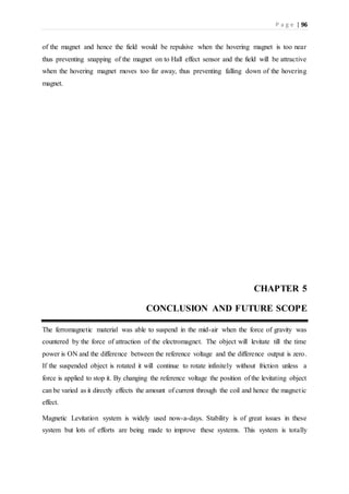 P a g e | 96
of the magnet and hence the field would be repulsive when the hovering magnet is too near
thus preventing snapping of the magnet on to Hall effect sensor and the field will be attractive
when the hovering magnet moves too far away, thus preventing falling down of the hovering
magnet.
CHAPTER 5
CONCLUSION AND FUTURE SCOPE
The ferromagnetic material was able to suspend in the mid-air when the force of gravity was
countered by the force of attraction of the electromagnet. The object will levitate till the time
power is ON and the difference between the reference voltage and the difference output is zero.
If the suspended object is rotated it will continue to rotate infinitely without friction unless a
force is applied to stop it. By changing the reference voltage the position of the levitating object
can be varied as it directly effects the amount of current through the coil and hence the magnetic
effect.
Magnetic Levitation system is widely used now-a-days. Stability is of great issues in these
system but lots of efforts are being made to improve these systems. This system is totally
 