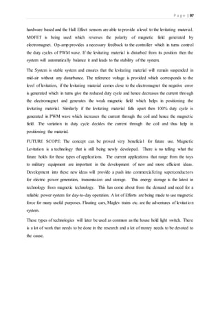 P a g e | 97
hardware based and the Hall Effect sensors are able to provide a level to the levitating material.
MOFET is being used which reverses the polarity of magnetic field generated by
electromagnet. Op-amp provides a necessary feedback to the controller which in turns control
the duty cycles of PWM wave. If the levitating material is disturbed from its position then the
system will automatically balance it and leads to the stability of the system.
The System is stable system and ensures that the levitating material will remain suspended in
mid-air without any disturbance. The reference voltage is provided which corresponds to the
level of levitation, if the levitating material comes close to the electromagnet the negative error
is generated which in turns give the reduced duty cycle and hence decreases the current through
the electromagnet and generates the weak magnetic field which helps in positioning the
levitating material. Similarly if the levitating material falls apart then 100% duty cycle is
generated in PWM wave which increases the current through the coil and hence the magnetic
field. The variation in duty cycle decides the current through the coil and thus help in
positioning the material.
FUTURE SCOPE: The concept can be proved very beneficial for future use. Magnetic
Levitation is a technology that is still being newly developed. There is no telling what the
future holds for these types of applications. The current applications that range from the toys
to military equipment are important in the development of new and more efficient ideas.
Development into these new ideas will provide a push into commercializing superconductors
for electric power generation, transmission and storage. This energy storage is the latest in
technology from magnetic technology. This has come about from the demand and need for a
reliable power system for day-to-day operation. A lot of Efforts are being made to use magnetic
force for many useful purposes. Floating cars, Maglev trains etc. are the adventures of levitation
system.
These types of technologies will later be used as common as the house hold light switch. There
is a lot of work that needs to be done in the research and a lot of money needs to be devoted to
the cause.
 