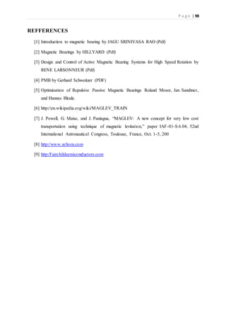 P a g e | 98
REFFERENCES
[1] Introduction to magnetic bearing by JAGU SRINIVASA RAO (Pdf)
[2] Magnetic Bearings by HILLYARD (Pdf)
[3] Design and Control of Active Magnetic Bearing Systems for High Speed Rotation by
RENE LARSONNEUR (Pdf)
[4] PMB by Gerhard Schweitzer (PDF)
[5] Optimization of Repulsive Passive Magnetic Bearings Roland Moser, Jan Sandtner,
and Hannes Bleule.
[6] http://en.wikipedia.org/wiki/MAGLEV_TRAIN
[7] J. Powell, G. Maise, and J. Paniagua, “MAGLEV: A new concept for very low cost
transportation using technique of magnetic levitation,” paper IAF-01-S.6.04, 52nd
International Astronautical Congress, Toulouse, France, Oct. 1-5, 200
[8] http://www.zeltom.com
[9] http:/Fairchildsemiconductors.com
 