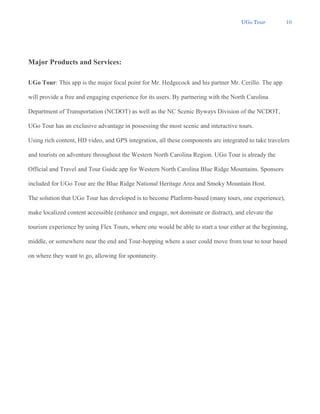 UGo Tour 10
Major Products and Services:
UGo Tour: This app is the major focal point for Mr. Hedgecock and his partner Mr. Cerillo. The app
will provide a free and engaging experience for its users. By partnering with the North Carolina
Department of Transportation (NCDOT) as well as the NC Scenic Byways Division of the NCDOT,
UGo Tour has an exclusive advantage in possessing the most scenic and interactive tours.
Using rich content, HD video, and GPS integration, all these components are integrated to take travelers
and tourists on adventure throughout the Western North Carolina Region. UGo Tour is already the
Official and Travel and Tour Guide app for Western North Carolina Blue Ridge Mountains. Sponsors
included for UGo Tour are the Blue Ridge National Heritage Area and Smoky Mountain Host.
The solution that UGo Tour has developed is to become Platform-based (many tours, one experience),
make localized content accessible (enhance and engage, not dominate or distract), and elevate the
tourism experience by using Flex Tours, where one would be able to start a tour either at the beginning,
middle, or somewhere near the end and Tour-hopping where a user could move from tour to tour based
on where they want to go, allowing for spontaneity.
 