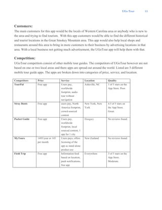 UGo Tour 13
Customers:
The main customers for this app would be the locals of Western Carolina area or anybody who is new to
the area and trying to find tourism. With this app customers would be able to find the different historical
and tourist locations in the Great Smokey Mountain area. This app would also help local shops and
restaurants around this area to bring in more customers to their business by advertising locations in that
area. With a local business not getting much advertisement, the UGoTour app will help them with that.
Competition:
UGoTour competitors consist of other mobile tour guides. The competitors of UGoTour however are not
based on one or two local areas and there apps are spread out around the world. Listed are 5 different
mobile tour guide apps. The apps are broken down into categories of price, service, and location.
Competitors Price Service Location Quality
TourPal Free app Users pay,
worldwide
footprint, audio
tour without
navigation
Asheville, NC 1 of 5 stars on the
App Store. Poor.
Stray Boots Free app users pay, North
America footprint,
crowd-sourced
content
New York, New
York
4.5 of 5 stars on
the App Store.
Great.
Pocket Guide Free app Users pay,
worldwide
footprint, local
sourced content, 1
app for 1 city
Hungary No reviews found.
MyTours 1495/year or 145
per month
Users pays, offers
licensing of the
app as stand alone
product.use
New Zealand No reviews found.
Field Trip Free app Information feed
based on location,
push notifications,
free app
Everywhere 3 of 5 stars on the
App Store.
Moderate.
 
