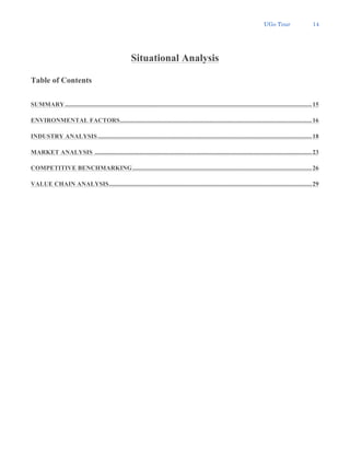UGo Tour 14
Situational Analysis
Table of Contents
SUMMARY.............................................................................................................................................................15
ENVIRONMENTAL FACTORS..........................................................................................................................16
INDUSTRY ANALYSIS ........................................................................................................................................18
MARKET ANALYSIS ..........................................................................................................................................23
COMPETITIVE BENCHMARKING..................................................................................................................26
VALUE CHAIN ANALYSIS.................................................................................................................................29
 