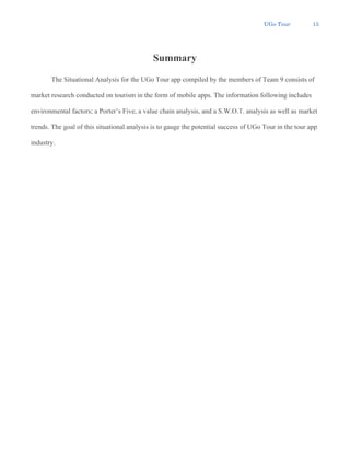 UGo Tour 15
Summary
The Situational Analysis for the UGo Tour app compiled by the members of Team 9 consists of
market research conducted on tourism in the form of mobile apps. The information following includes
environmental factors; a Porter’s Five, a value chain analysis, and a S.W.O.T. analysis as well as market
trends. The goal of this situational analysis is to gauge the potential success of UGo Tour in the tour app
industry.
 