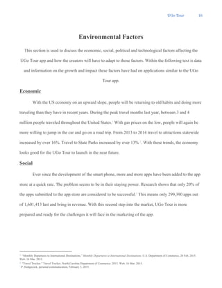 UGo Tour 16
Environmental Factors
This section is used to discuss the economic, social, political and technological factors affecting the
UGo Tour app and how the creators will have to adapt to those factors. Within the following text is data
and information on the growth and impact these factors have had on applications similar to the UGo
Tour app.
Economic
With the US economy on an upward slope, people will be returning to old habits and doing more
traveling than they have in recent years. During the peak travel months last year, between 3 and 4
million people traveled throughout the United States.1
With gas prices on the low, people will again be
more willing to jump in the car and go on a road trip. From 2013 to 2014 travel to attractions statewide
increased by over 16%. Travel to State Parks increased by over 13% 2
. With these trends, the economy
looks good for the UGo Tour to launch in the near future.
Social
Ever since the development of the smart phone, more and more apps have been added to the app
store at a quick rate. The problem seems to be in their staying power. Research shows that only 20% of
the apps submitted to the app store are considered to be successful.3
This means only 299,390 apps out
of 1,601,413 last and bring in revenue. With this second step into the market, UGo Tour is more
prepared and ready for the challenges it will face in the marketing of the app.
1 “Monthly Departures to International Destinations.” Monthly Departures to International Destinations. U.S. Department of Commerce, 20 Feb. 2015.
Web. 16 Mar. 2015.
2 “Travel Tracker.” Travel Tracker. North Carolina Department of Commerce. 2015. Web. 16 Mar. 2015.
3
P. Hedgecock, personal communication, February 3, 2015.
 