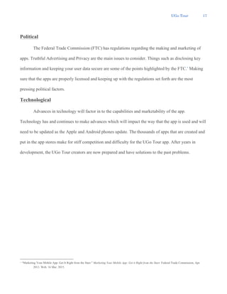 UGo Tour 17
Political
The Federal Trade Commission (FTC) has regulations regarding the making and marketing of
apps. Truthful Advertising and Privacy are the main issues to consider. Things such as disclosing key
information and keeping your user data secure are some of the points highlighted by the FTC.4
Making
sure that the apps are properly licensed and keeping up with the regulations set forth are the most
pressing political factors.
Technological
Advances in technology will factor in to the capabilities and marketability of the app.
Technology has and continues to make advances which will impact the way that the app is used and will
need to be updated as the Apple and Android phones update. The thousands of apps that are created and
put in the app stores make for stiff competition and difficulty for the UGo Tour app. After years in
development, the UGo Tour creators are now prepared and have solutions to the past problems.
4 “Marketing Your Mobile App: Get It Right from the Start.” Marketing Your Mobile App: Get it Right from the Start. Federal Trade Commission, Apr.
2013. Web. 16 Mar. 2015.
 