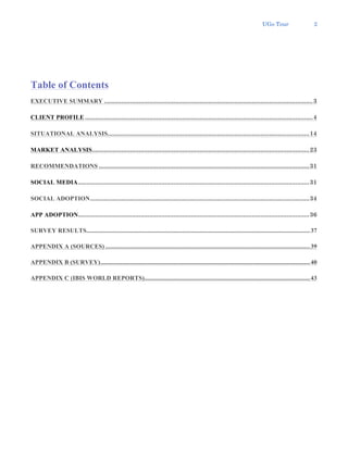 UGo Tour 2
Table of Contents
EXECUTIVE SUMMARY ........................................................................................................................3
CLIENT PROFILE ...................................................................................................................................4
SITUATIONAL ANALYSIS....................................................................................................................14
MARKET ANALYSIS.............................................................................................................................23
RECOMMENDATIONS .........................................................................................................................31
SOCIAL MEDIA.....................................................................................................................................31
SOCIAL ADOPTION..............................................................................................................................34
APP ADOPTION.....................................................................................................................................36
SURVEY RESULTS...............................................................................................................................................37
APPENDIX A (SOURCES)...................................................................................................................................39
APPENDIX B (SURVEY)......................................................................................................................................40
APPENDIX C (IBIS WORLD REPORTS)..........................................................................................................43
 