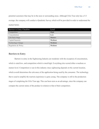 UGo Tour 24
potential customers that may be in the near or surrounding areas. Although UGo Tour only has a 5.5
average, the company will conduct a Quadratic Survey which will be provided in order to understand the
market better.
Barriers to Entry Checklist Level
Competition High
Concentration Low
Life Style Stage Mature
Capital Intensity Medium
Technology Change Medium
Regulation & Policy Medium
Barriers to Entry
Barriers to entry in the Sightseeing Industry are moderate with the exception of concentration,
which is rated low, and competition which is rated high. Everything else scored either a medium or
mature level. Competition is vast in this industry since sightseeing depends on the current location,
which overall determines the relevance of the application being used by the consumer. The technology
that is used to amplify the tourism experience is quite young. The company is still in the production
stages of completing the UGo Tour app. This can been seen as an advantage, since the company can
compare the current status of the product in relation to that of their competitors.
 