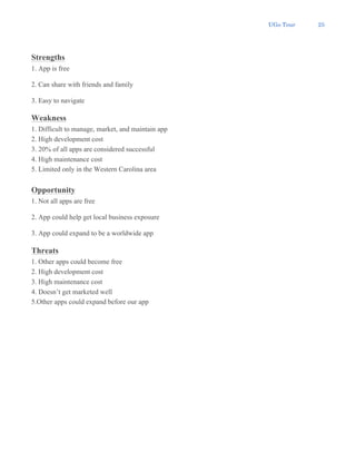 UGo Tour 25
Strengths
1. App is free
2. Can share with friends and family
3. Easy to navigate
Weakness
1. Difficult to manage, market, and maintain app
2. High development cost
3. 20% of all apps are considered successful
4. High maintenance cost
5. Limited only in the Western Carolina area
Opportunity
1. Not all apps are free
2. App could help get local business exposure
3. App could expand to be a worldwide app
Threats
1. Other apps could become free
2. High development cost
3. High maintenance cost
4. Doesn’t get marketed well
5.Other apps could expand before our app
 