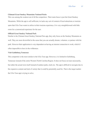 UGo Tour 27
Chimani Great Smokey Mountains National Parks
This was among the weakest out of all the competitors. Their main focus is just the Great Smokey
Mountains. While the app is self sufficient, its lacks any sort of content of local attractions or tourism
spots that UGo Tour wants to utilize in their tourism experience. It is very straightforward with little
room for a customized experience for the user.
Official Great Smokey National Park
Similar to the Chimani Great Smokey National Pars app, they only focus on the Smokey Mountains as
well. They are more diversified in the sense that you can actually donate, volunteer, or partner with the
park. However their application is very dependent on having an internet connection to work, which if
often impossible to have in the wilderness.
Visit Gatlinburg Tennessee
This competitor is the most similar to the UGo Tour app. However, it is limited to Gatlinburg,
Tennessee instead of the entire Western North Carolina Region. It does not focus on tours necessarily,
but rather the actual town itself instead of outdoor parks, trails etc. The app is difficult to navigate due to
the expansive content and lack of variety that it could be potentially used for. That is the target market
the UGo Tour app is trying to solve.
 