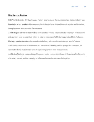 UGo Tour 28
Key Success Factors
IBIS World identifies 250 Key Success Factors for a business. The most important for this industry are:
Proximity to key markets: Operators need to be located near sights of interest, arriving and departing
from places that are convenient for customers.
Ability to pass on cost increases: Fuel costs can be a volatile component of a company's cost structure,
and operators need to adapt their prices in order to remain profitable during periods of high fuel costs.
Having a good reputation: Operators in this industry often obtain customers via word of mouth.
Additionally, the advent of the Internet as a research and booking tool for prospective customers has
spawned websites that offer reviews of sightseeing services from past customers.
Ability to effectively communicate: Operators require a strong knowledge of the geographical areas in
which they operate, and the capacity to inform and entertain customers during trips.
 