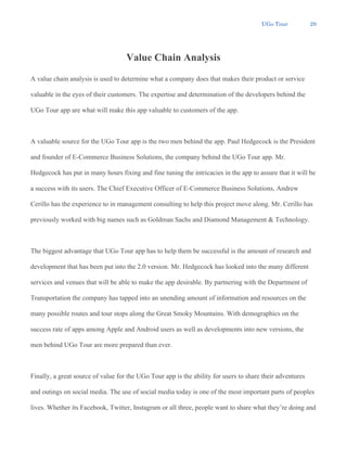 UGo Tour 29
Value Chain Analysis
A value chain analysis is used to determine what a company does that makes their product or service
valuable in the eyes of their customers. The expertise and determination of the developers behind the
UGo Tour app are what will make this app valuable to customers of the app.
A valuable source for the UGo Tour app is the two men behind the app. Paul Hedgecock is the President
and founder of E-Commerce Business Solutions, the company behind the UGo Tour app. Mr.
Hedgecock has put in many hours fixing and fine tuning the intricacies in the app to assure that it will be
a success with its users. The Chief Executive Officer of E-Commerce Business Solutions, Andrew
Cerillo has the experience to in management consulting to help this project move along. Mr. Cerillo has
previously worked with big names such as Goldman Sachs and Diamond Management & Technology.
The biggest advantage that UGo Tour app has to help them be successful is the amount of research and
development that has been put into the 2.0 version. Mr. Hedgecock has looked into the many different
services and venues that will be able to make the app desirable. By partnering with the Department of
Transportation the company has tapped into an unending amount of information and resources on the
many possible routes and tour stops along the Great Smoky Mountains. With demographics on the
success rate of apps among Apple and Android users as well as developments into new versions, the
men behind UGo Tour are more prepared than ever.
Finally, a great source of value for the UGo Tour app is the ability for users to share their adventures
and outings on social media. The use of social media today is one of the most important parts of peoples
lives. Whether its Facebook, Twitter, Instagram or all three, people want to share what they’re doing and
 