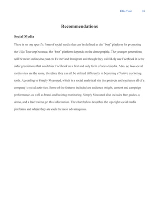 UGo Tour 31
Recommendations
Social Media
There is no one specific form of social media that can be defined as the “best” platform for promoting
the UGo Tour app because, the “best” platform depends on the demographic. The younger generations
will be more inclined to post on Twitter and Instagram and though they will likely use Facebook it is the
older generations that would use Facebook as a first and only form of social media. Also, no two social
media sites are the same, therefore they can all be utilized differently in becoming effective marketing
tools. According to Simply Measured, which is a social analytical site that projects and evaluates all of a
company’s social activities. Some of the features included are audience insight, content and campaign
performance, as well as brand and hashtag monitoring. Simply Measured also includes free guides, a
demo, and a free trail to get this information. The chart below describes the top eight social media
platforms and where they are each the most advantageous.
 