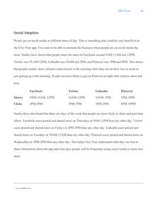UGo Tour 34
Social Adoption
People get on social media at different times of day. This is something that could be very beneficial to
the UGo Tour app. You want to be able to promote the business when people are on social media the
most. Studies have shown that people share the most on Facebook around 9AM-11AM and 12PM,
Twitter was 10 AM-12PM, LinkedIn was 10AM and 2PM, and Pinterest was 3PM and 8PM. This shows
that people usually share and post status/tweets in the morning when they are on their way to work or
just getting up in the morning. People are more likely to get on Pinterest at night after work to share and
post.
Facebook Twitter LinkedIn Pinterest
Shares 9AM-11AM, 12PM 10AM-12PM 10AM, 2PM 3PM, 8PM
Clicks 3PM-5PM 3PM-5PM 1PM-2PM 8PM-10PM
13
Studies have also found that there are days of the week that people are more likely to share and post than
others. Facebook users posted and shared more on Thursdays at 9AM-12PM than any other day. Twitter
users posted and shared more on Fridays at 2PM-3PM than any other day. LinkedIn users posted and
shared more on Tuesdays at 10AM-11AM than any other day. Pinterest users posted and shared more on
Wednesdays at 1PM-2PM than any other day. This helps UGo Tour understand what days are best to
share information about the app and what days people will be frequently using social media to share new
ideas.
13 www.addthis.com
 