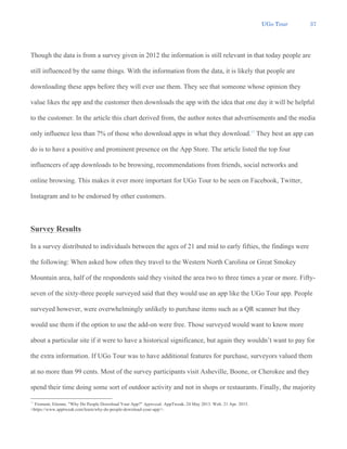 UGo Tour 37
Though the data is from a survey given in 2012 the information is still relevant in that today people are
still influenced by the same things. With the information from the data, it is likely that people are
downloading these apps before they will ever use them. They see that someone whose opinion they
value likes the app and the customer then downloads the app with the idea that one day it will be helpful
to the customer. In the article this chart derived from, the author notes that advertisements and the media
only influence less than 7% of those who download apps in what they download.15
They best an app can
do is to have a positive and prominent presence on the App Store. The article listed the top four
influencers of app downloads to be browsing, recommendations from friends, social networks and
online browsing. This makes it ever more important for UGo Tour to be seen on Facebook, Twitter,
Instagram and to be endorsed by other customers.
Survey Results
In a survey distributed to individuals between the ages of 21 and mid to early fifties, the findings were
the following: When asked how often they travel to the Western North Carolina or Great Smokey
Mountain area, half of the respondents said they visited the area two to three times a year or more. Fifty-
seven of the sixty-three people surveyed said that they would use an app like the UGo Tour app. People
surveyed however, were overwhelmingly unlikely to purchase items such as a QR scanner but they
would use them if the option to use the add-on were free. Those surveyed would want to know more
about a particular site if it were to have a historical significance, but again they wouldn’t want to pay for
the extra information. If UGo Tour was to have additional features for purchase, surveyors valued them
at no more than 99 cents. Most of the survey participants visit Asheville, Boone, or Cherokee and they
spend their time doing some sort of outdoor activity and not in shops or restaurants. Finally, the majority
15
Froment, Etienne. "Why Do People Download Your App?" Apptweak. AppTweak, 24 May 2013. Web. 21 Apr. 2015.
<https://www.apptweak.com/learn/why-do-people-download-your-app/>.
 