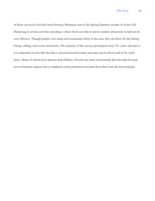 UGo Tour 38
of those surveyed visit the Great Smokey Mountain area in the Spring/Summer months or in the Fall.
Marketing to winter activities and places where there are little to know outdoor attractions would not be
cost effective. Though people visit shops and restaurants while in the area, they are there for the hiking,
biking, rafting, and scenic attractions. The majority of the survey participants were 30+ years old and so
it is important to note that the data is skewed toward women and men out of school and in the work
force. Many of whom have spouses and children. Overall our team recommends that this data be used
not to eliminate aspects but to emphasize more promotion towards those that were the most popular.
 
