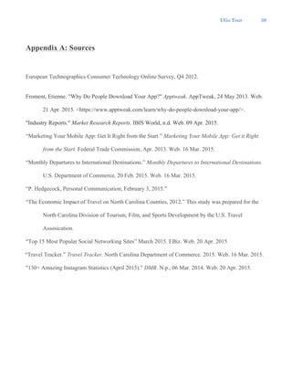 UGo Tour 39
Appendix A: Sources
European Technographics Consumer Technology Online Survey, Q4 2012.
Froment, Etienne. "Why Do People Download Your App?" Apptweak. AppTweak, 24 May 2013. Web.
21 Apr. 2015. <https://www.apptweak.com/learn/why-do-people-download-your-app/>.
"Industry Reports." Market Research Reports. IBIS World, n.d. Web. 09 Apr. 2015.
“Marketing Your Mobile App: Get It Right from the Start.” Marketing Your Mobile App: Get it Right
from the Start. Federal Trade Commission, Apr. 2013. Web. 16 Mar. 2015.
“Monthly Departures to International Destinations.” Monthly Departures to International Destinations.
U.S. Department of Commerce, 20 Feb. 2015. Web. 16 Mar. 2015.
“P. Hedgecock, Personal Communication, February 3, 2015.”
“The Economic Impact of Travel on North Carolina Counties, 2012.” This study was prepared for the
North Carolina Division of Tourism, Film, and Sports Development by the U.S. Travel
Assosication.
“Top 15 Most Popular Social Networking Sites” March 2015. EBiz. Web. 20 Apr. 2015
“Travel Tracker.” Travel Tracker. North Carolina Department of Commerce. 2015. Web. 16 Mar. 2015.
"130+ Amazing Instagram Statistics (April 2015)." DMR. N.p., 06 Mar. 2014. Web. 20 Apr. 2015.
 