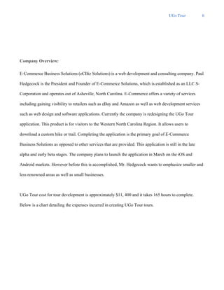 UGo Tour 6
Company Overview:
E-Commerce Business Solutions (eCBiz Solutions) is a web development and consulting company. Paul
Hedgecock is the President and Founder of E-Commerce Solutions, which is established as an LLC S-
Corporation and operates out of Asheville, North Carolina. E-Commerce offers a variety of services
including gaining visibility to retailers such as eBay and Amazon as well as web development services
such as web design and software applications. Currently the company is redesigning the UGo Tour
application. This product is for visitors to the Western North Carolina Region. It allows users to
download a custom hike or trail. Completing the application is the primary goal of E-Commerce
Business Solutions as opposed to other services that are provided. This application is still in the late
alpha and early beta stages. The company plans to launch the application in March on the iOS and
Android markets. However before this is accomplished, Mr. Hedgecock wants to emphasize smaller and
less renowned areas as well as small businesses.
UGo Tour cost for tour development is approximately $11, 400 and it takes 165 hours to complete.
Below is a chart detailing the expenses incurred in creating UGo Tour tours.
 