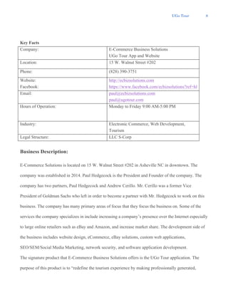 UGo Tour 8
Key Facts
Company: E-Commerce Business Solutions
UGo Tour App and Website
Location: 15 W. Walnut Street #202
Phone: (828) 390-3751
Website:
Facebook:
http://ecbizsolutions.com
https://www.facebook.com/ecbizsolutions?ref=hl
Email: paul@ecbizsolutions.com
paul@ugotour.com
Hours of Operation: Monday to Friday 9:00 AM-5:00 PM
Industry: Electronic Commerce, Web Development,
Tourism
Legal Structure: LLC S-Corp
Business Description:
E-Commerce Solutions is located on 15 W. Walnut Street #202 in Asheville NC in downtown. The
company was established in 2014. Paul Hedgecock is the President and Founder of the company. The
company has two partners, Paul Hedgecock and Andrew Cerillo. Mr. Cerillo was a former Vice
President of Goldman Sachs who left in order to become a partner with Mr. Hedgecock to work on this
business. The company has many primary areas of focus that they focus the business on. Some of the
services the company specializes in include increasing a company’s presence over the Internet especially
to large online retailers such as eBay and Amazon, and increase market share. The development side of
the business includes website design, eCommerce, eBay solutions, custom web applications,
SEO/SEM/Social Media Marketing, network security, and software application development.
The signature product that E-Commerce Business Solutions offers is the UGo Tour application. The
purpose of this product is to “redefine the tourism experience by making professionally generated,
 