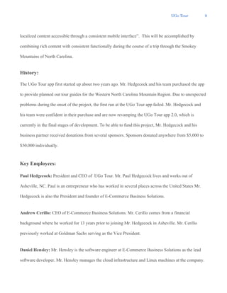 UGo Tour 9
localized content accessible through a consistent mobile interface”. This will be accomplished by
combining rich content with consistent functionally during the course of a trip through the Smokey
Mountains of North Carolina.
History:
The UGo Tour app first started up about two years ago. Mr. Hedgecock and his team purchased the app
to provide planned out tour guides for the Western North Carolina Mountain Region. Due to unexpected
problems during the onset of the project, the first run at the UGo Tour app failed. Mr. Hedgecock and
his team were confident in their purchase and are now revamping the UGo Tour app 2.0, which is
currently in the final stages of development. To be able to fund this project, Mr. Hedgecock and his
business partner received donations from several sponsors. Sponsors donated anywhere from $5,000 to
$50,000 individually.
Key Employees:
Paul Hedgecock: President and CEO of UGo Tour. Mr. Paul Hedgecock lives and works out of
Asheville, NC. Paul is an entrepreneur who has worked in several places across the United States Mr.
Hedgecock is also the President and founder of E-Commerce Business Solutions.
Andrew Cerillo: CEO of E-Commerce Business Solutions. Mr. Cerillo comes from a financial
background where he worked for 13 years prior to joining Mr. Hedgecock in Asheville. Mr. Cerillo
previously worked at Goldman Sachs serving as the Vice President.
Daniel Hensley: Mr. Hensley is the software engineer at E-Commerce Business Solutions as the lead
software developer. Mr. Hensley manages the cloud infrastructure and Linux machines at the company.
 