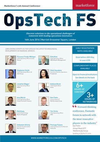 Marketforce’s 9th Annual Conference
WWW.MARKETFORCE.EU.COM/OPSTECH
JOIN LEADING EXPERTS AS THEY DISCUSS THE LATEST TECHNOLOGICAL
DEVELOPMENTS IN FINANCIAL SERVICES:
Forward-thinking
conference. Fantastic
forum to network with
the most innovative
players in the industry”
Dan Fiehn
Group Head of IT
Markerstudy Group
Speaking at OpsTech FS 2016
EARLY REGISTRATION
RATES AVAILABLE
Book before 20th May
to save £200
COMPLIMENTARY PLACES
AVAILABLE
Open to Financial Institutions
See details on the back
Stephanie Smith
Chief Operating Officer, UK
AXA Group
Shali Vasudeva
Executive Director, Operations
Prudential
Jonathan Biggin
Chief Operating Officer
MBNA
Andrew Brem
Chief Digital Officer
Aviva
Alex Marsh
Chief Operating Officer
Close Premium Finance
Dan Fiehn
Group Head of IT
Markerstudy Group
Tim Yorke
Chief Operating Officer
ERS
Rob Elsey
Head of Technology
Bank of England
Pierluigi Fasano
Head of Enterprise Architecture
Swiss Re
Sebastien Antony
Director Transformation
Barclaycard
Florence Tondu-Mélique
Chief Operating Officer, Europe
Hiscox
Dirk Klee
Chief Operating Officer
UBS Wealth Management
Discover solutions to the operational challenges of
tomorrow with leading operations innovators
16th June 2016 | Marriott Grosvenor Square, London
3+HOURS OF
NETWORKING
6+HOURS OF
CONTENT
 
