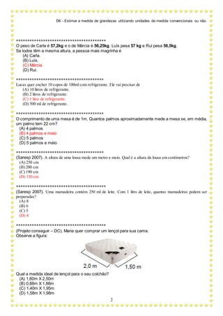 D6 - Estimar a medida de grandezas utilizando unidades de medida convencionais ou não.
2
****************************************
O peso de Carla é 57,2kg e o de Márcia é 56,25kg. Luís pesa 57 kg e Rui pesa 56,5kg.
Se todos têm a mesma altura, a pessoa mais magrinha é
(A) Carla.
(B) Luís.
(C) Márcia.
(D) Rui.
***************************************
Lucas quer encher 10 copos de 100ml com refrigerante. Ele vai precisar de
(A) 10 litros de refrigerante.
(B) 2 litros de refrigerante.
(C) 1 litro de refrigerante.
(D) 500 ml de refrigerante.
***************************************
O comprimento de uma mesa é de 1m. Quantos palmos aproximadamente mede a mesa se, em média,
um palmo tem 22 cm?
(A) 4 palmos
(B) 4 palmos e meio
(C) 5 palmos
(D) 5 palmos e meio
***************************************
(Saresp 2007). A altura de uma lousa mede um metro e meio. Qual é a altura da lousa em centímetros?
(A) 250 cm
(B) 200 cm
(C) 190 cm
(D) 150 cm
****************************************
(Saresp 2007). Uma mamadeira contém 250 ml de leite. Com 1 litro de leite, quantas mamadeiras podem ser
preparadas?
(A) 8
(B) 6
(C) 5
(D) 4
****************************************
(Projeto conseguir – DC). Maria quer comprar um lençol para sua cama.
Observe a figura:
Qual a medida ideal de lençol para o seu colchão?
(A) 1,60m X 2,50m
(B) 0,88m X 1,88m
(C) 1,40m X 1,95m
(D) 1,58m X 1,98m
 